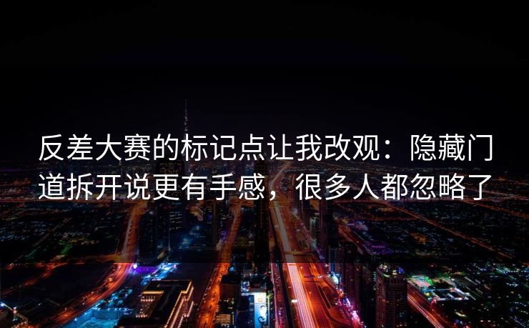 反差大赛的标记点让我改观：隐藏门道拆开说更有手感，很多人都忽略了