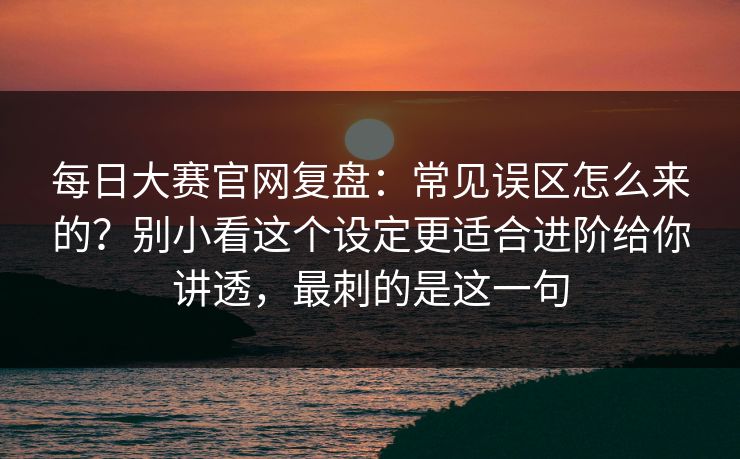 每日大赛官网复盘：常见误区怎么来的？别小看这个设定更适合进阶给你讲透，最刺的是这一句