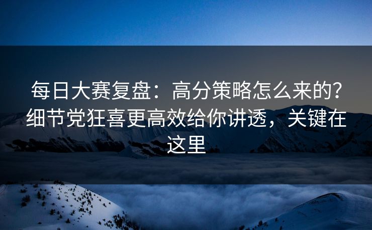 每日大赛复盘：高分策略怎么来的？细节党狂喜更高效给你讲透，关键在这里