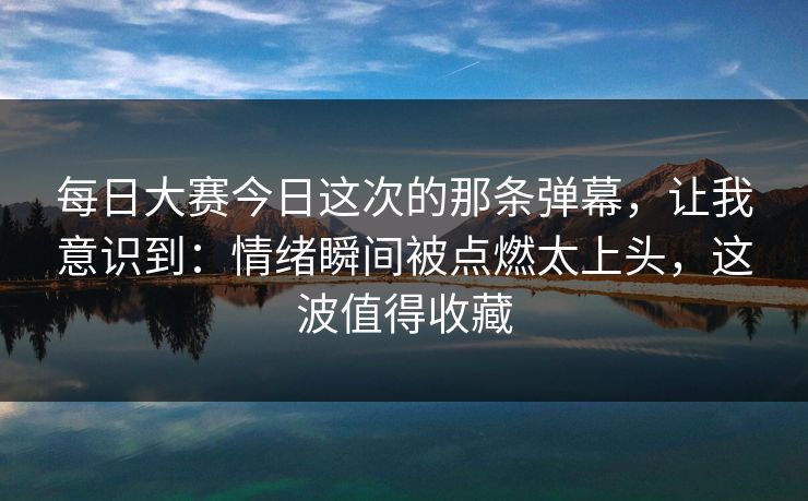 每日大赛今日这次的那条弹幕，让我意识到：情绪瞬间被点燃太上头，这波值得收藏