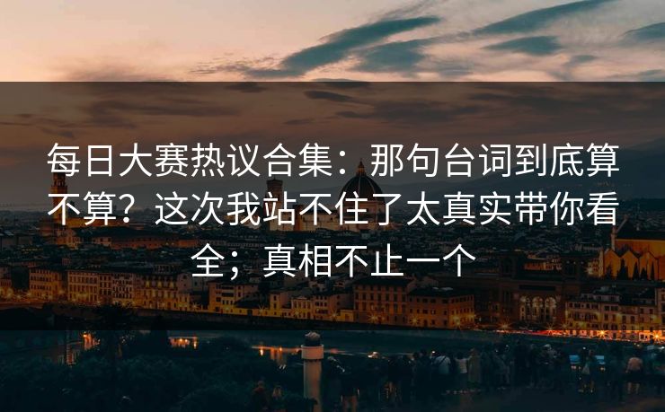 每日大赛热议合集：那句台词到底算不算？这次我站不住了太真实带你看全；真相不止一个