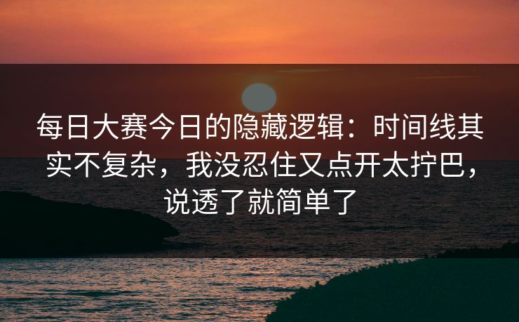 每日大赛今日的隐藏逻辑：时间线其实不复杂，我没忍住又点开太拧巴，说透了就简单了