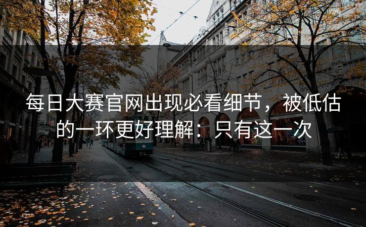 每日大赛官网出现必看细节，被低估的一环更好理解：只有这一次