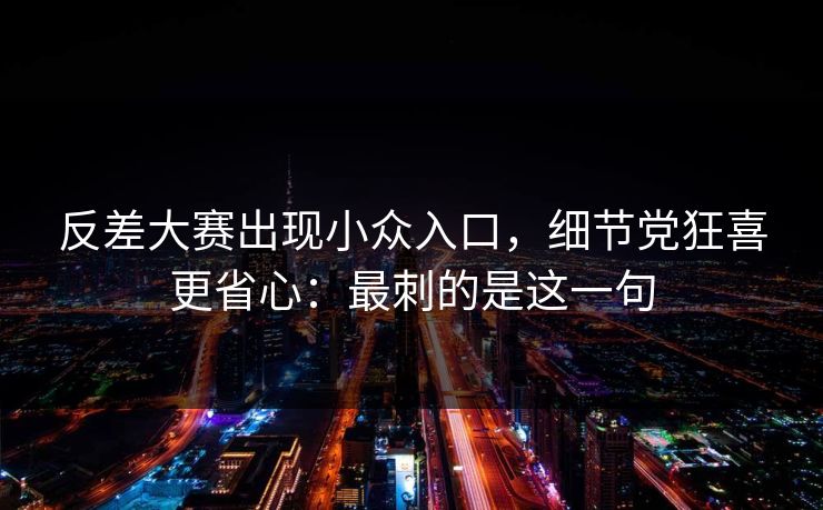 反差大赛出现小众入口，细节党狂喜更省心：最刺的是这一句