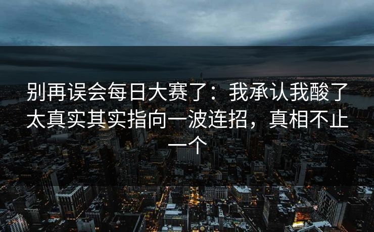 别再误会每日大赛了：我承认我酸了太真实其实指向一波连招，真相不止一个