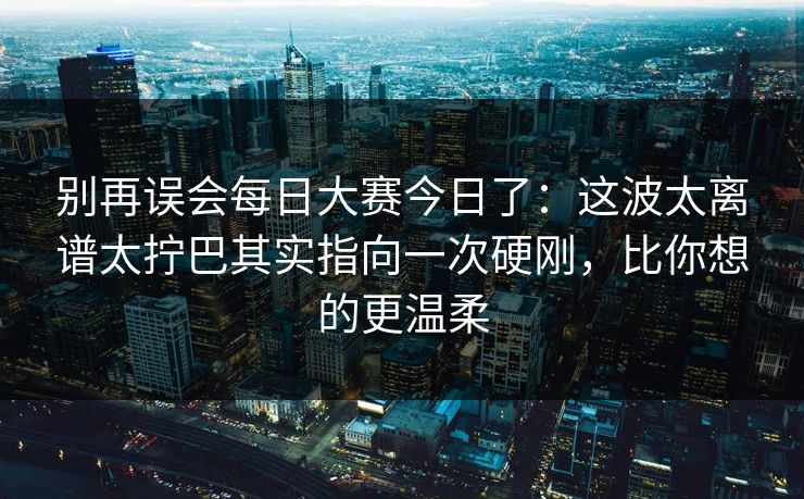别再误会每日大赛今日了：这波太离谱太拧巴其实指向一次硬刚，比你想的更温柔