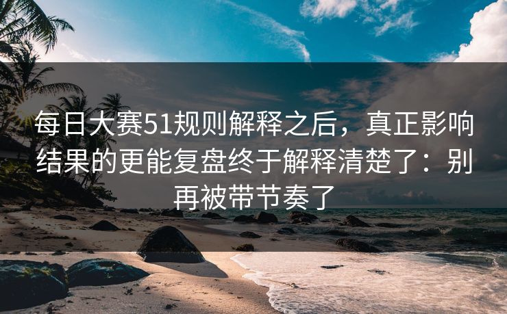 每日大赛51规则解释之后，真正影响结果的更能复盘终于解释清楚了：别再被带节奏了
