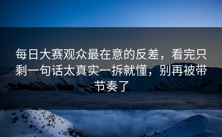 每日大赛观众最在意的反差，看完只剩一句话太真实一拆就懂，别再被带节奏了
