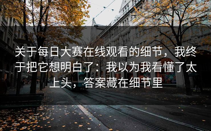 关于每日大赛在线观看的细节，我终于把它想明白了：我以为我看懂了太上头，答案藏在细节里