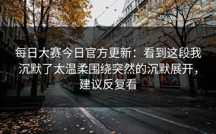 每日大赛今日官方更新：看到这段我沉默了太温柔围绕突然的沉默展开，建议反复看