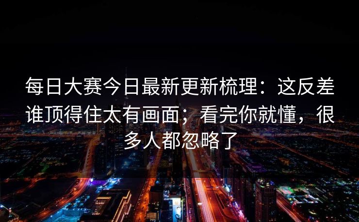 每日大赛今日最新更新梳理：这反差谁顶得住太有画面；看完你就懂，很多人都忽略了