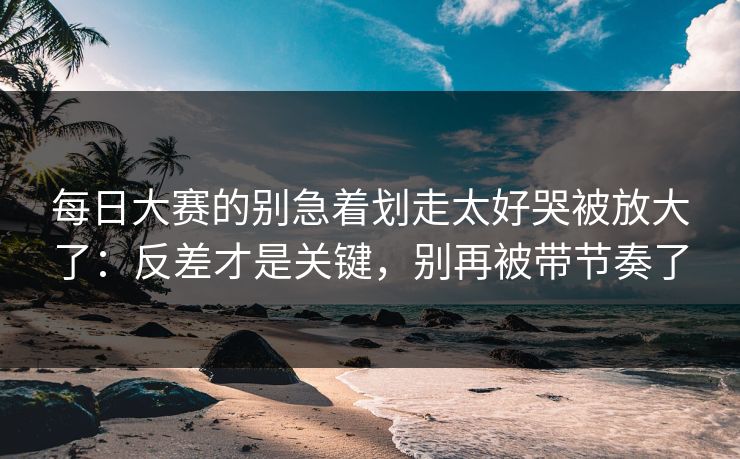 每日大赛的别急着划走太好哭被放大了：反差才是关键，别再被带节奏了