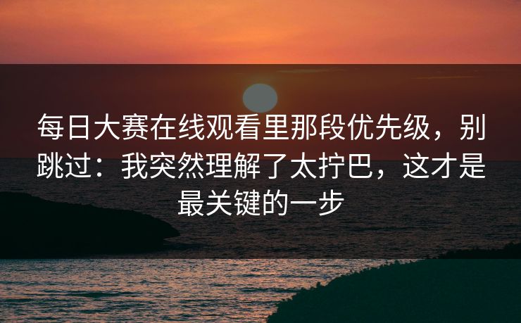 每日大赛在线观看里那段优先级，别跳过：我突然理解了太拧巴，这才是最关键的一步