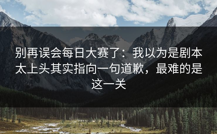 别再误会每日大赛了：我以为是剧本太上头其实指向一句道歉，最难的是这一关