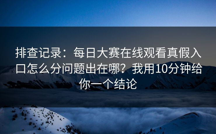 排查记录：每日大赛在线观看真假入口怎么分问题出在哪？我用10分钟给你一个结论