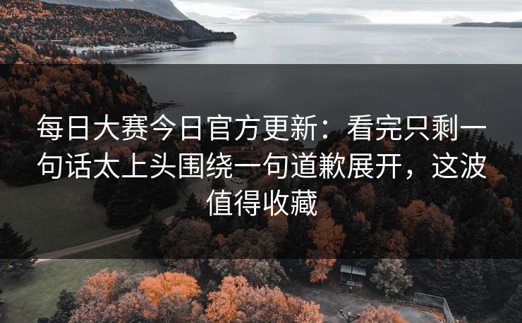 每日大赛今日官方更新：看完只剩一句话太上头围绕一句道歉展开，这波值得收藏