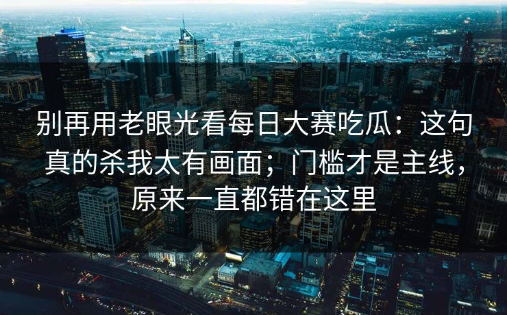 别再用老眼光看每日大赛吃瓜：这句真的杀我太有画面；门槛才是主线，原来一直都错在这里