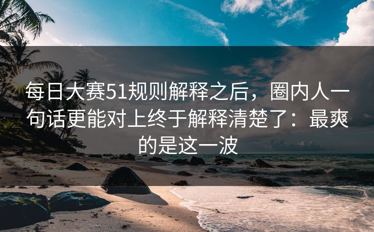 每日大赛51规则解释之后，圈内人一句话更能对上终于解释清楚了：最爽的是这一波