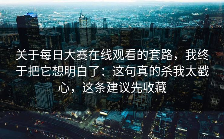 关于每日大赛在线观看的套路，我终于把它想明白了：这句真的杀我太戳心，这条建议先收藏