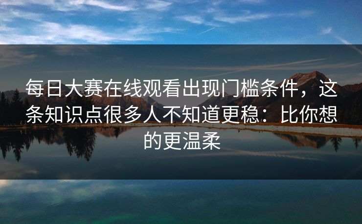 每日大赛在线观看出现门槛条件，这条知识点很多人不知道更稳：比你想的更温柔