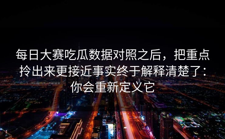 每日大赛吃瓜数据对照之后，把重点拎出来更接近事实终于解释清楚了：你会重新定义它