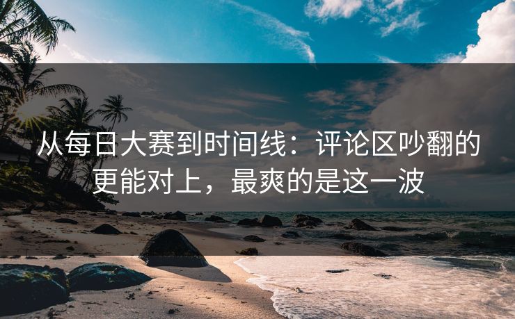 从每日大赛到时间线：评论区吵翻的更能对上，最爽的是这一波