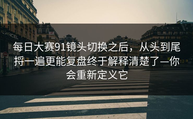 每日大赛91镜头切换之后，从头到尾捋一遍更能复盘终于解释清楚了—你会重新定义它