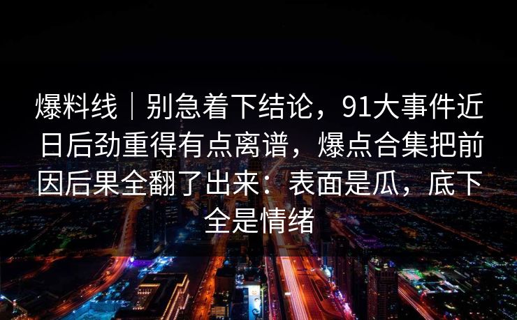 爆料线｜别急着下结论，91大事件近日后劲重得有点离谱，爆点合集把前因后果全翻了出来：表面是瓜，底下全是情绪