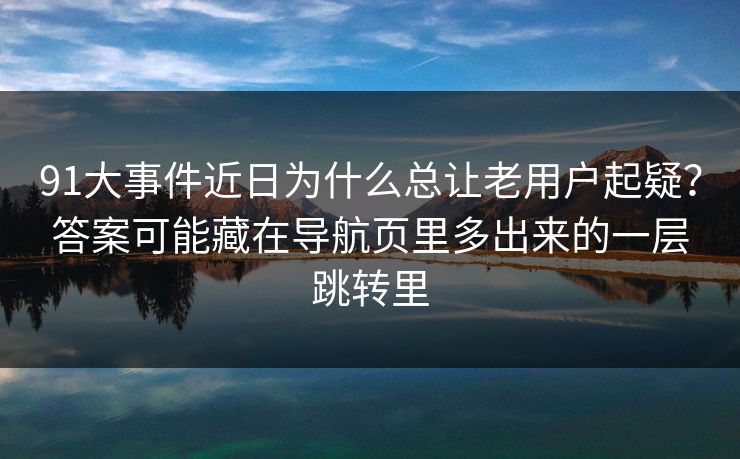 91大事件近日为什么总让老用户起疑？答案可能藏在导航页里多出来的一层跳转里
