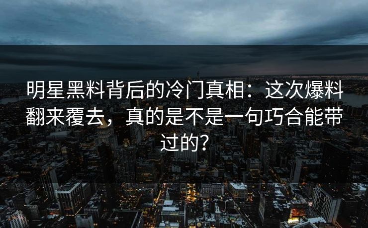 明星黑料背后的冷门真相：这次爆料翻来覆去，真的是不是一句巧合能带过的？
