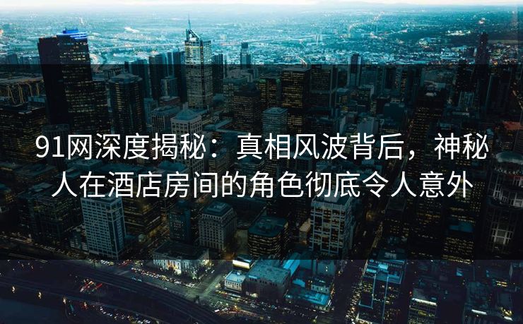 91网深度揭秘：真相风波背后，神秘人在酒店房间的角色彻底令人意外