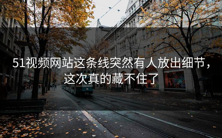 51视频网站这条线突然有人放出细节，这次真的藏不住了